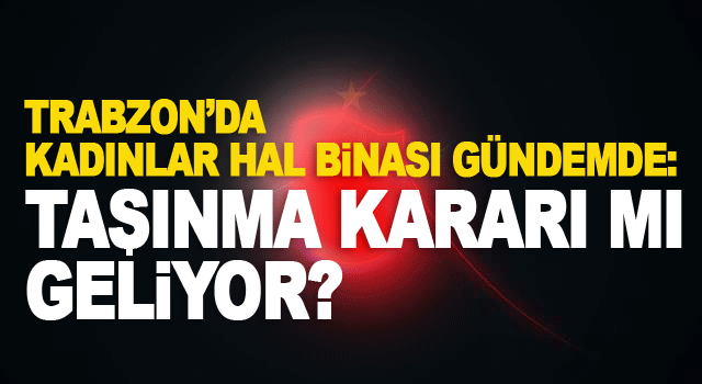 Kadınlar Hal Binası başka yere mi taşınacak? Trabzon&rsquo;da tarihi liman tartışması