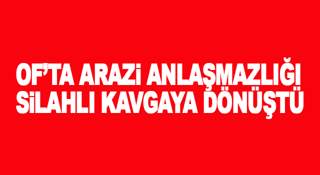 Trabzon Of&rsquo;ta arazi anlaşmazlığı silahlı kavgaya d&ouml;n&uuml;şt&uuml; ve bir kişi ağır yaralandı