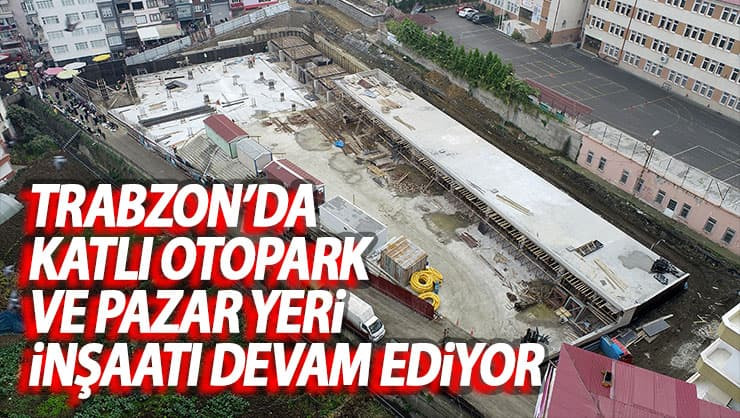 Trabzon’da katlı otopark ve pazar yeri inşaatı devam ediyor