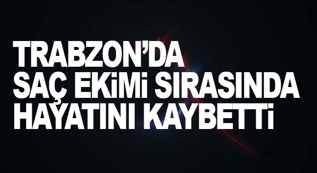 Trabzon&rsquo;da sa&ccedil; ekimi sırasında hayatını kaybetti