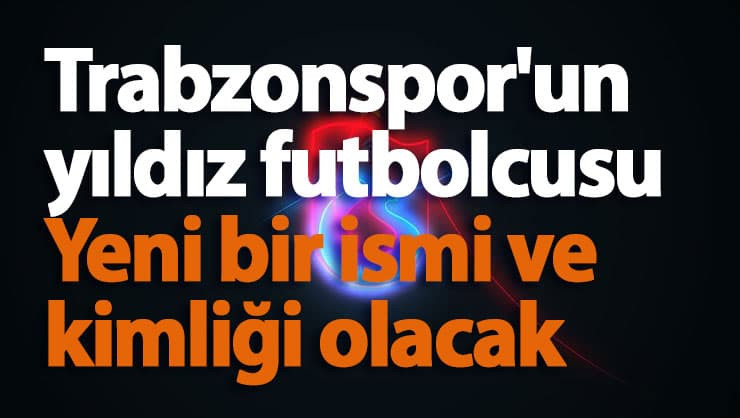 Trabzonspor'un yıldız futbolcusu Yeni bir ismi ve kimliği olacak